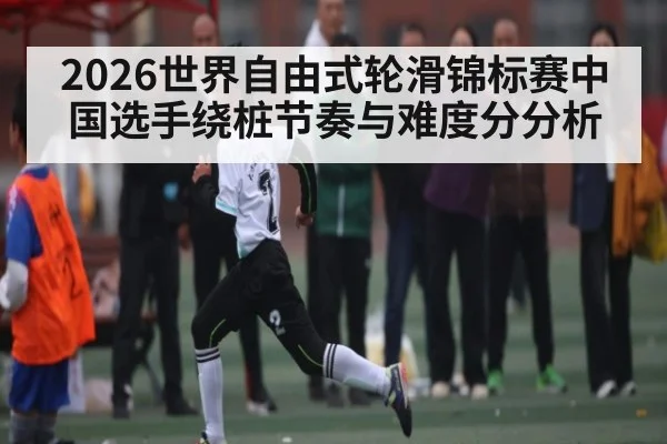 2026世界自由式轮滑锦标赛中国选手绕桩节奏与难度分分析